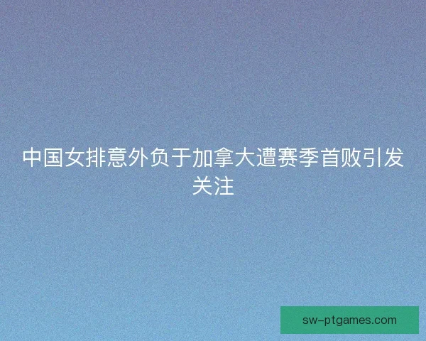 中国女排意外负于加拿大遭赛季首败引发关注