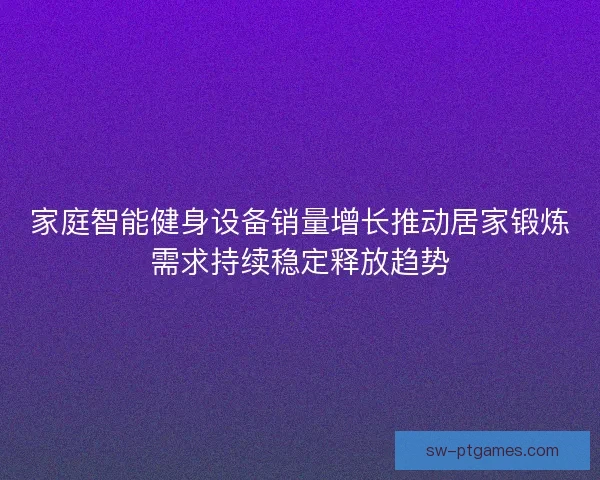家庭智能健身设备销量增长推动居家锻炼需求持续稳定释放趋势