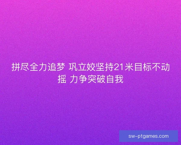 拼尽全力追梦 巩立姣坚持21米目标不动摇 力争突破自我