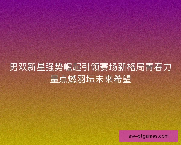 男双新星强势崛起引领赛场新格局青春力量点燃羽坛未来希望