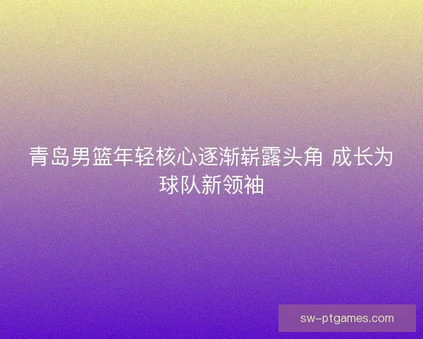青岛男篮年轻核心逐渐崭露头角 成长为球队新领袖