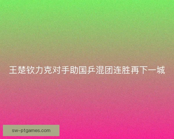 王楚钦力克对手助国乒混团连胜再下一城