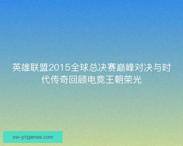 英雄联盟2015全球总决赛巅峰对决与时代传奇回顾电竞王朝荣光