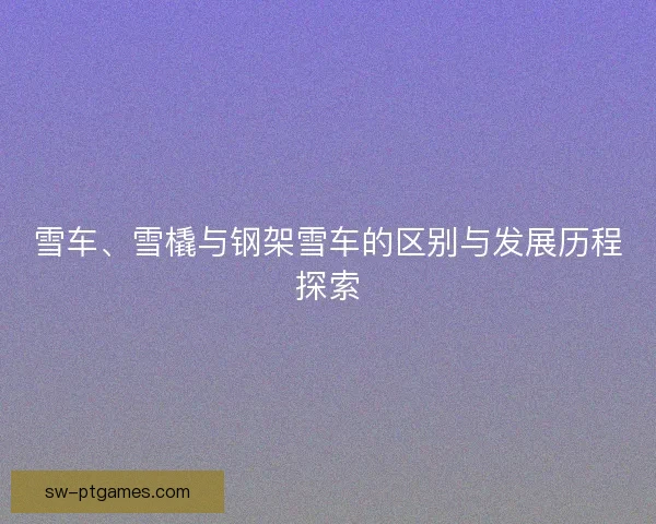 雪车、雪橇与钢架雪车的区别与发展历程探索