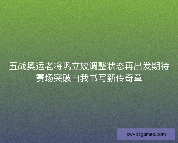 五战奥运老将巩立姣调整状态再出发期待赛场突破自我书写新传奇章