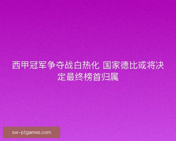 西甲冠军争夺战白热化 国家德比或将决定最终榜首归属