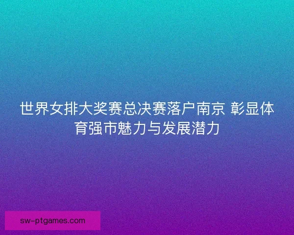 世界女排大奖赛总决赛落户南京 彰显体育强市魅力与发展潜力