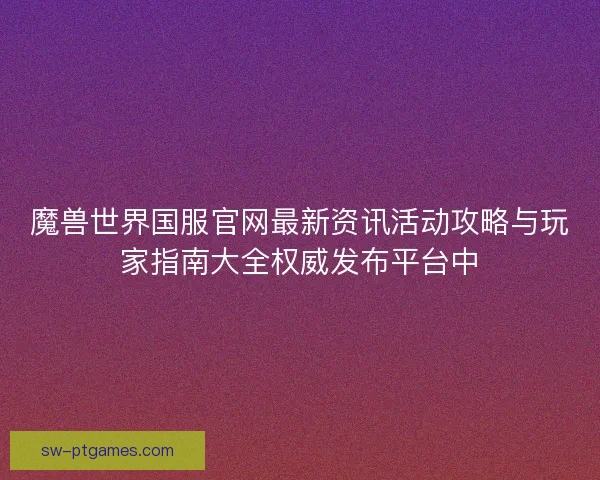 魔兽世界国服官网最新资讯活动攻略与玩家指南大全权威发布平台中