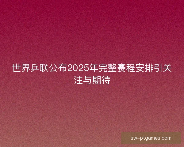 世界乒联公布2025年完整赛程安排引关注与期待