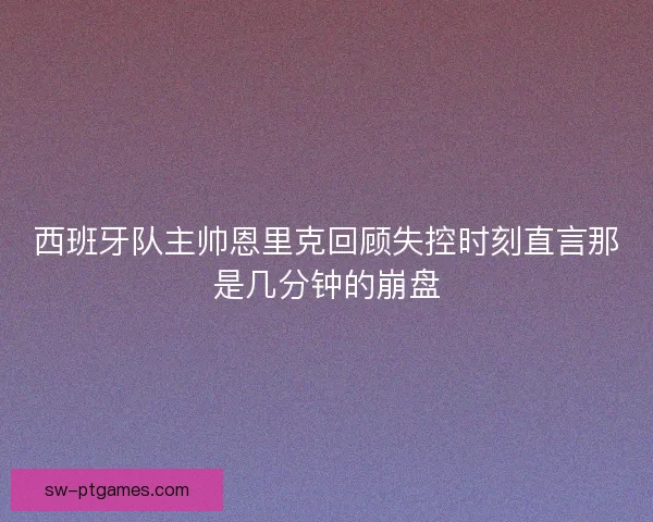 西班牙队主帅恩里克回顾失控时刻直言那是几分钟的崩盘 西班牙队主帅恩里克回顾失控时刻直言那是几分钟的崩盘