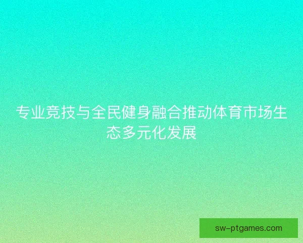 专业竞技与全民健身融合推动体育市场生态多元化发展 专业竞技与全民健身融合推动体育市场生态多元化发展