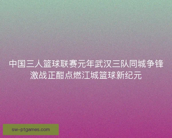 中国三人篮球联赛元年武汉三队同城争锋激战正酣点燃江城篮球新纪元 中国三人篮球联赛元年武汉三队同城争锋激战正酣点燃江城篮球新纪元