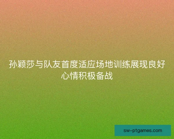 孙颖莎与队友首度适应场地训练展现良好心情积极备战