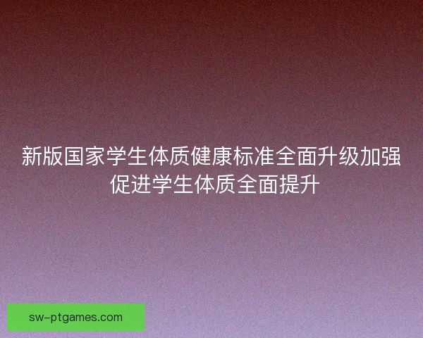 新版国家学生体质健康标准全面升级加强 促进学生体质全面提升 新版国家学生体质健康标准全面升级加强 促进学生体质全面提升