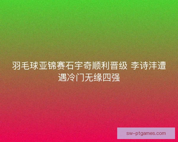羽毛球亚锦赛石宇奇顺利晋级 李诗沣遭遇冷门无缘四强