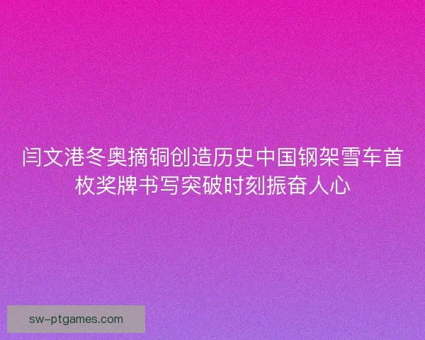 闫文港冬奥摘铜创造历史中国钢架雪车首枚奖牌书写突破时刻振奋人心