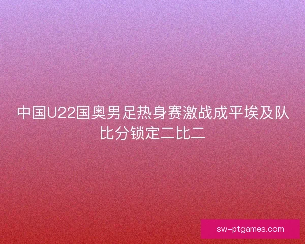 中国U22国奥男足热身赛激战成平埃及队比分锁定二比二