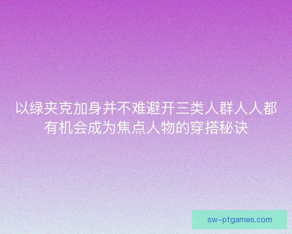 以绿夹克加身并不难避开三类人群人人都有机会成为焦点人物的穿搭秘诀