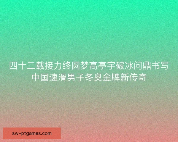 四十二载接力终圆梦高亭宇破冰问鼎书写中国速滑男子冬奥金牌新传奇