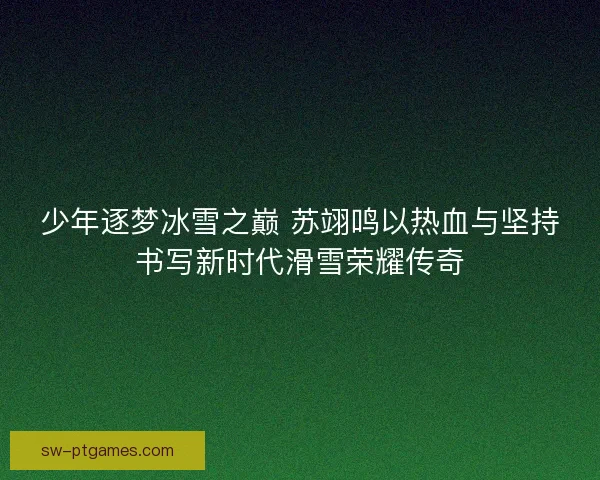 少年逐梦冰雪之巅 苏翊鸣以热血与坚持书写新时代滑雪荣耀传奇