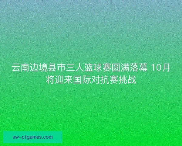 云南边境县市三人篮球赛圆满落幕 10月将迎来国际对抗赛挑战