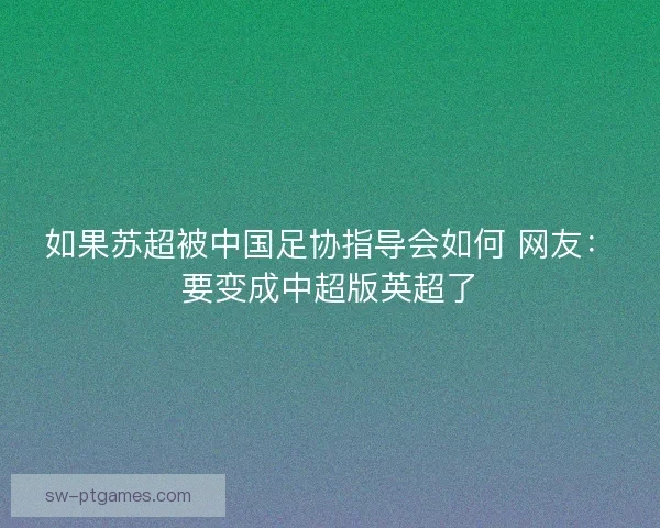 如果苏超被中国足协指导会如何 网友:要变成中超版英超了 如果苏超被中国足协指导会如何 网友:要变成中超版英超了