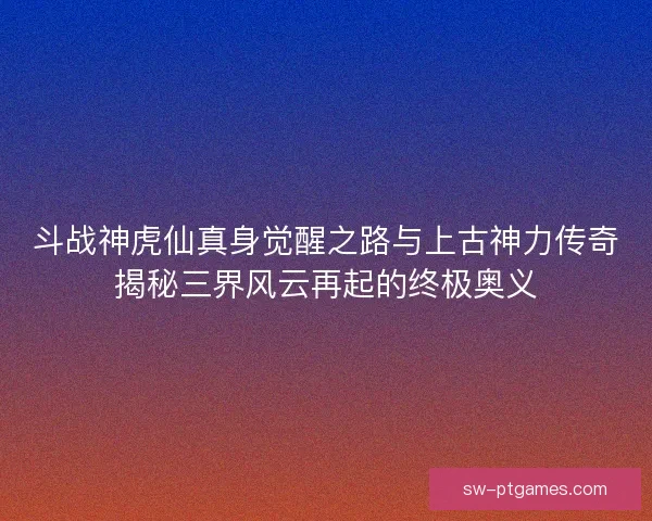 斗战神虎仙真身觉醒之路与上古神力传奇揭秘三界风云再起的终极奥义 斗战神虎仙真身觉醒之路与上古神力传奇揭秘三界风云再起的终极奥义